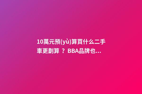 10萬元預(yù)算買什么二手車更劃算？BBA品牌也能拿下！